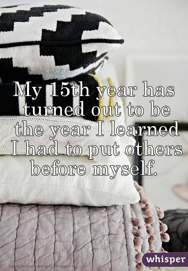 My 15th year has turned out to be the year I learned I had to put others before myself. 