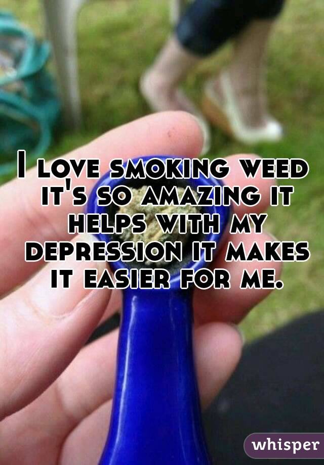 I love smoking weed it's so amazing it helps with my depression it makes it easier for me.