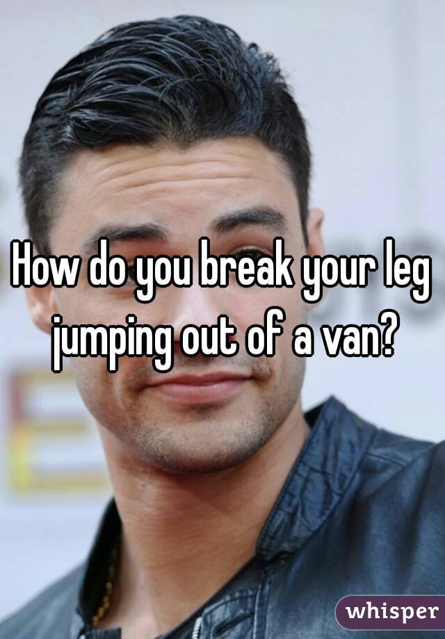 How do you break your leg jumping out of a van?