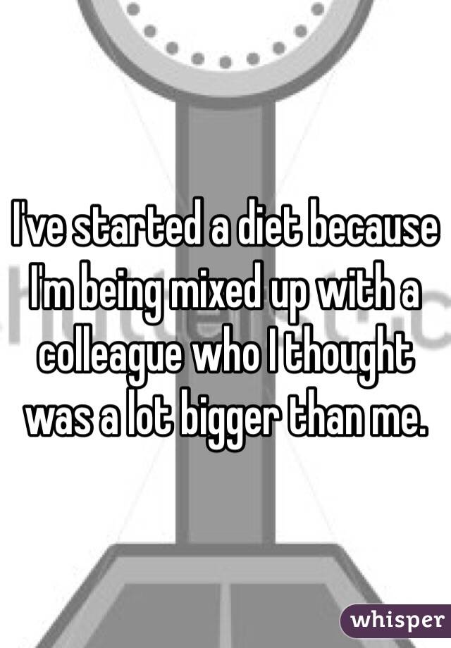 I've started a diet because I'm being mixed up with a colleague who I thought was a lot bigger than me.