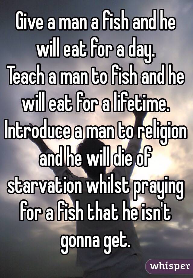 Give a man a fish and he will eat for a day. 
Teach a man to fish and he will eat for a lifetime. 
Introduce a man to religion and he will die of starvation whilst praying for a fish that he isn't gonna get. 