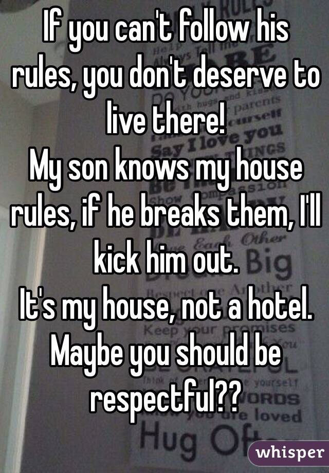 If you can't follow his rules, you don't deserve to live there!
My son knows my house rules, if he breaks them, I'll kick him out.
It's my house, not a hotel.
Maybe you should be respectful??