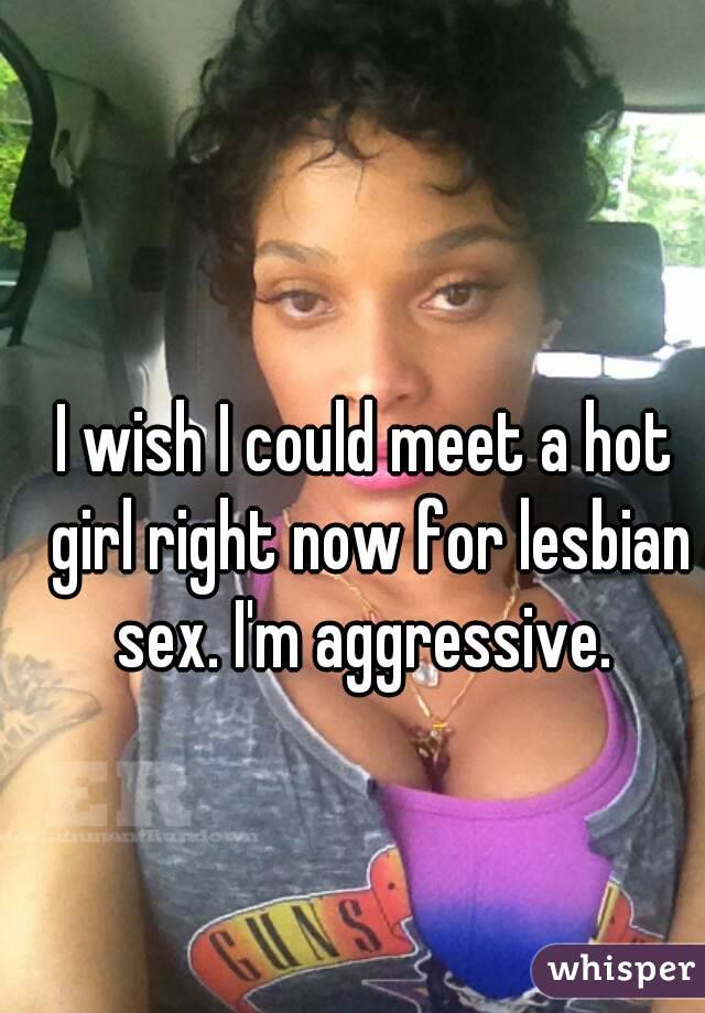 I wish I could meet a hot girl right now for lesbian sex. I'm aggressive. 