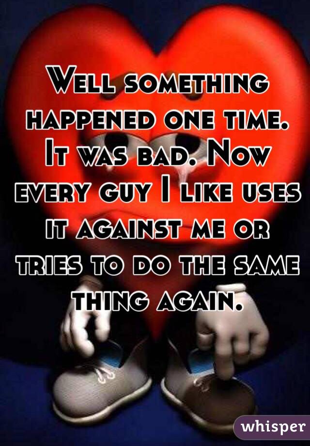 Well something happened one time. It was bad. Now every guy I like uses it against me or tries to do the same thing again. 