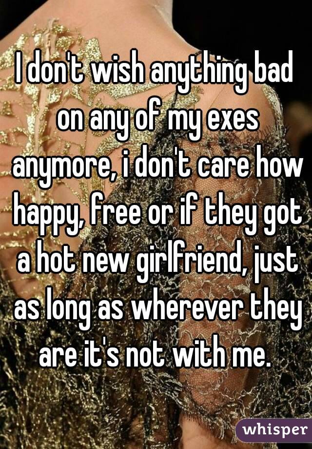 I don't wish anything bad on any of my exes anymore, i don't care how happy, free or if they got a hot new girlfriend, just as long as wherever they are it's not with me. 