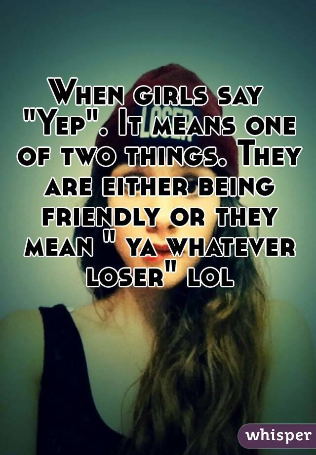 When girls say "Yep". It means one of two things. They are either being friendly or they mean " ya whatever loser" lol