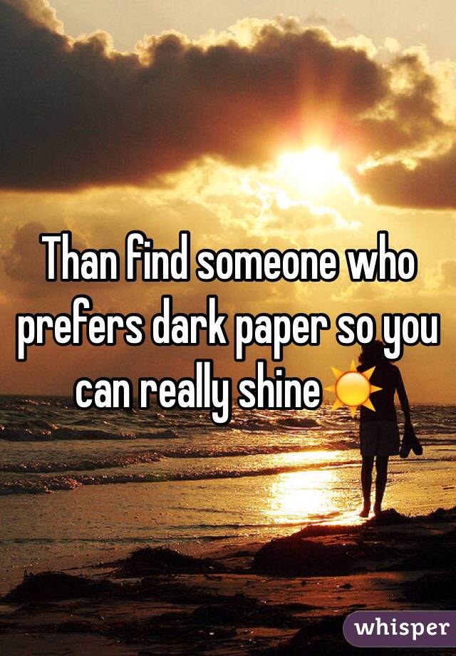 Than find someone who prefers dark paper so you can really shine☀️