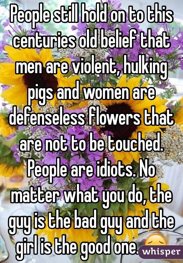 People still hold on to this centuries old belief that men are violent, hulking pigs and women are defenseless flowers that are not to be touched. People are idiots. No matter what you do, the guy is the bad guy and the girl is the good one. 😔