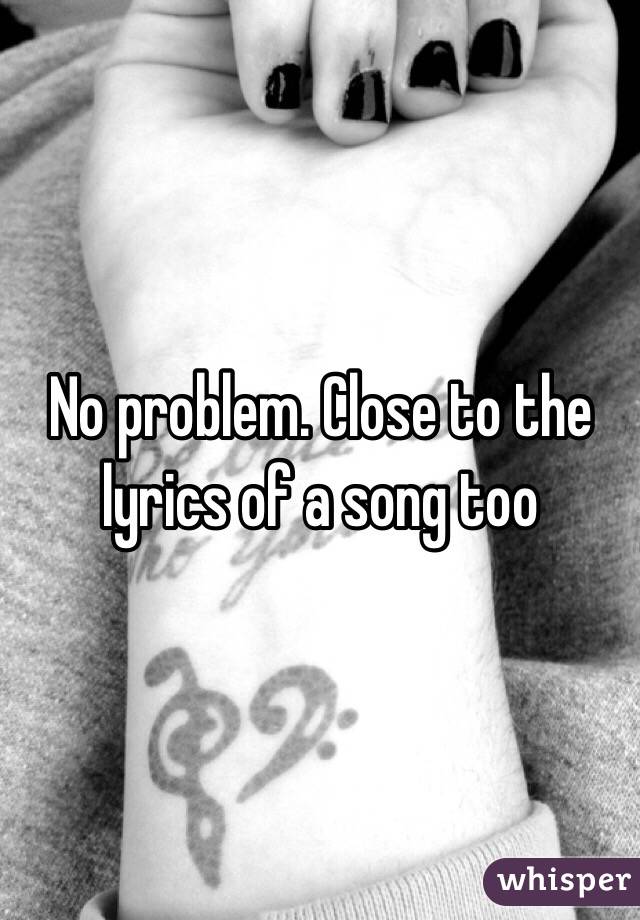 No problem. Close to the lyrics of a song too 