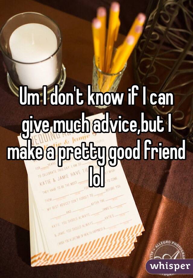 Um I don't know if I can give much advice,but I make a pretty good friend lol 