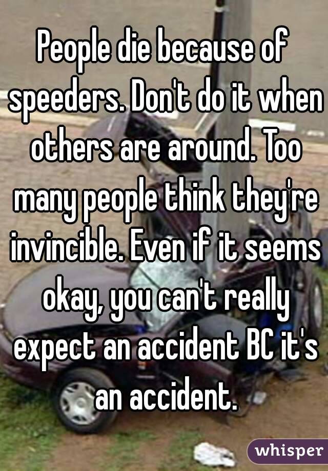 People die because of speeders. Don't do it when others are around. Too many people think they're invincible. Even if it seems okay, you can't really expect an accident BC it's an accident.