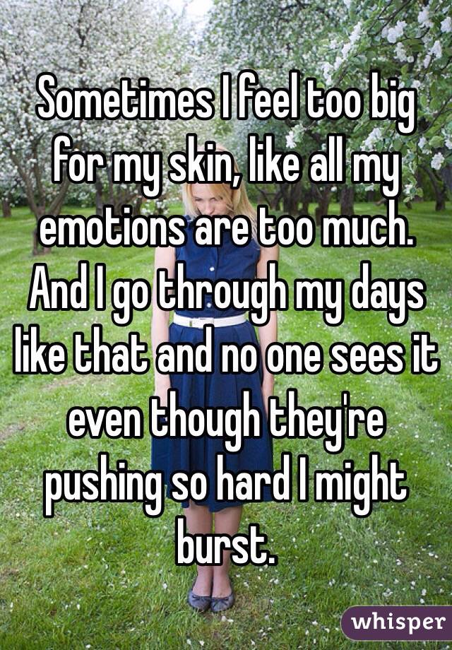 Sometimes I feel too big for my skin, like all my emotions are too much. And I go through my days like that and no one sees it even though they're pushing so hard I might burst.