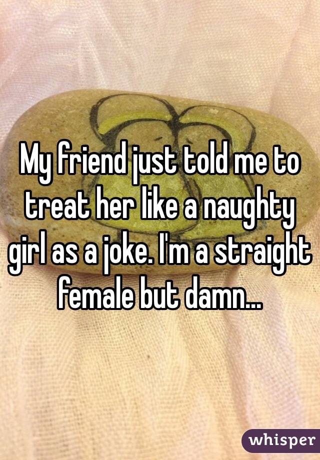 My friend just told me to treat her like a naughty girl as a joke. I'm a straight female but damn...