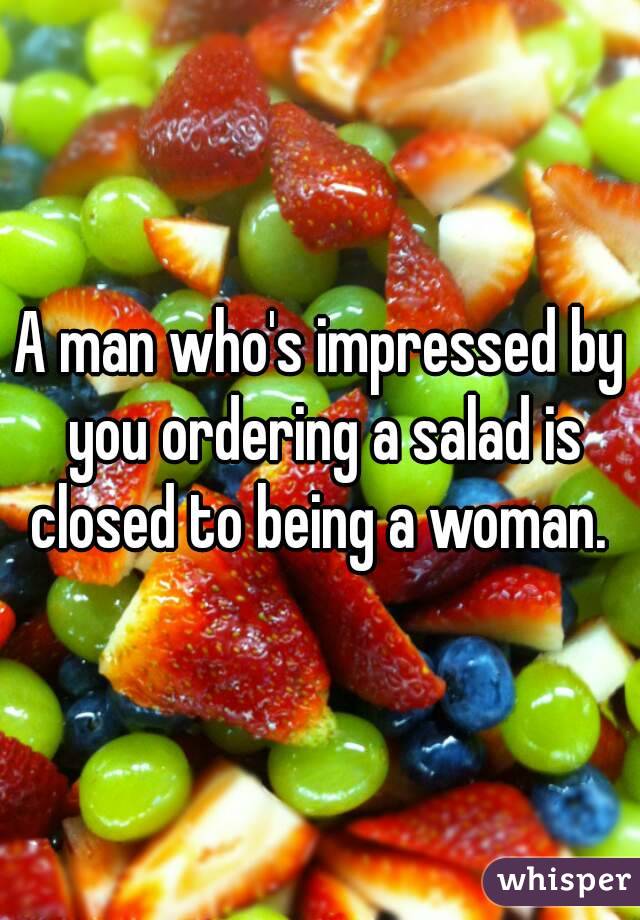 A man who's impressed by you ordering a salad is closed to being a woman. 