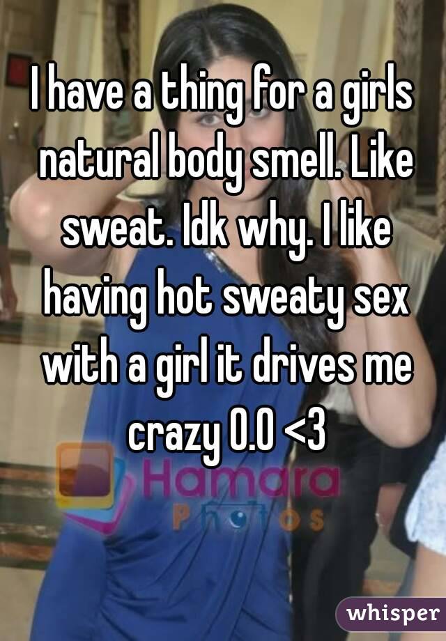 I have a thing for a girls natural body smell. Like sweat. Idk why. I like having hot sweaty sex with a girl it drives me crazy 0.0 <3