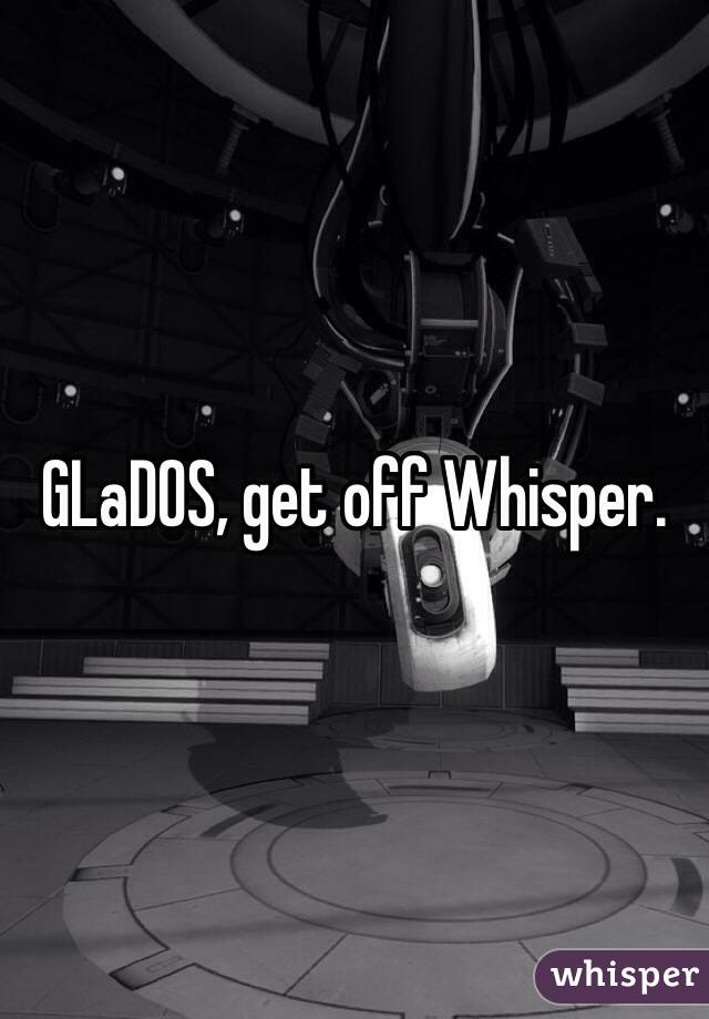 GLaDOS, get off Whisper. 