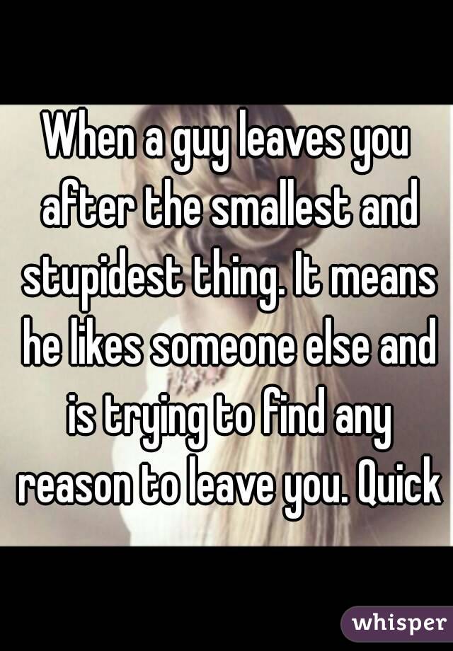 When a guy leaves you after the smallest and stupidest thing. It means he likes someone else and is trying to find any reason to leave you. Quick