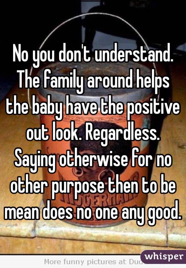 No you don't understand. The family around helps the baby have the positive out look. Regardless. Saying otherwise for no other purpose then to be mean does no one any good.