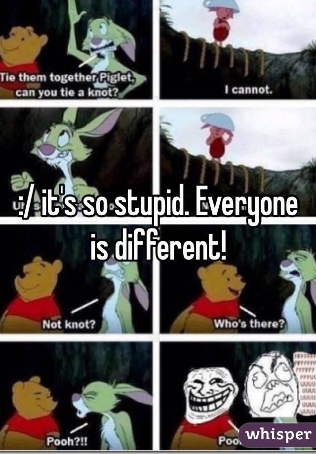 :/ it's so stupid. Everyone is different!