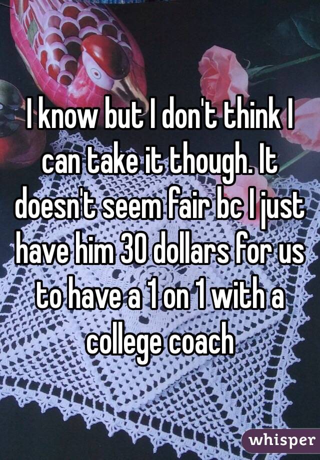 I know but I don't think I can take it though. It doesn't seem fair bc I just have him 30 dollars for us to have a 1 on 1 with a college coach 