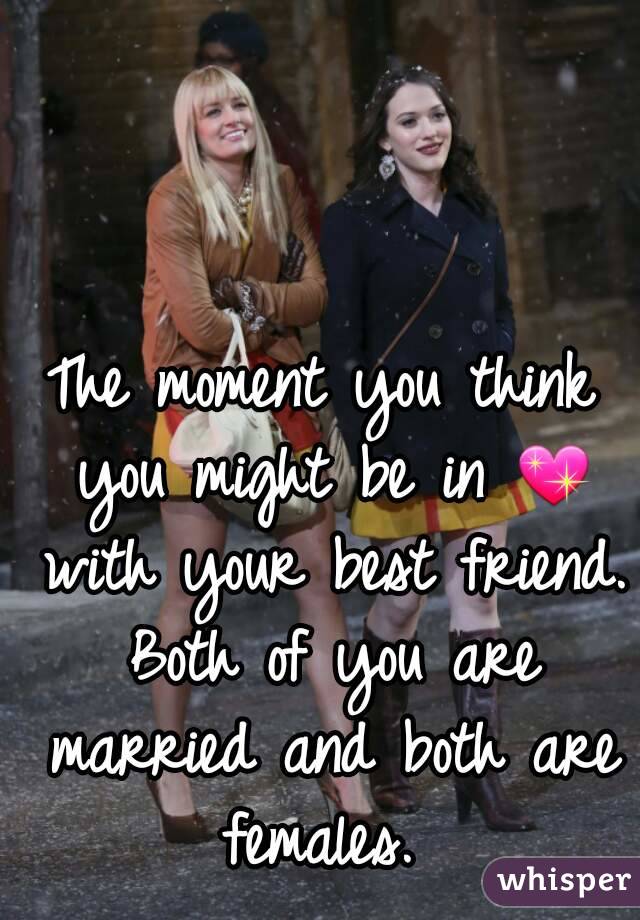 The moment you think you might be in 💖 with your best friend. Both of you are married and both are females. 