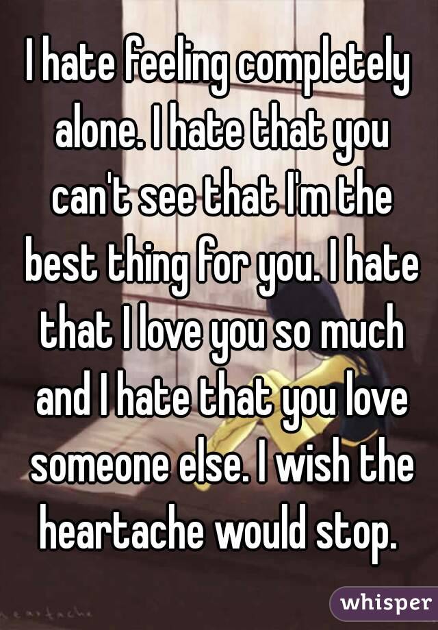 I hate feeling completely alone. I hate that you can't see that I'm the best thing for you. I hate that I love you so much and I hate that you love someone else. I wish the heartache would stop. 