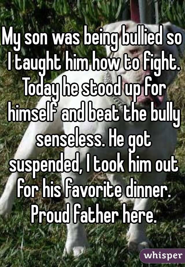 My son was being bullied so I taught him how to fight. Today he stood up for himself and beat the bully senseless. He got suspended, I took him out for his favorite dinner. Proud father here.