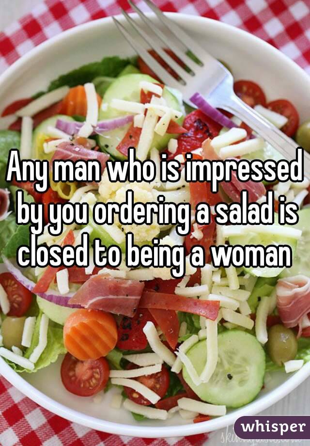 Any man who is impressed by you ordering a salad is closed to being a woman 