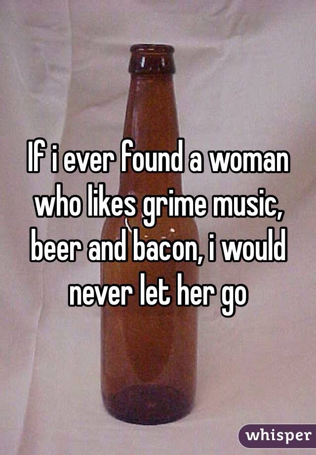 If i ever found a woman who likes grime music, beer and bacon, i would never let her go