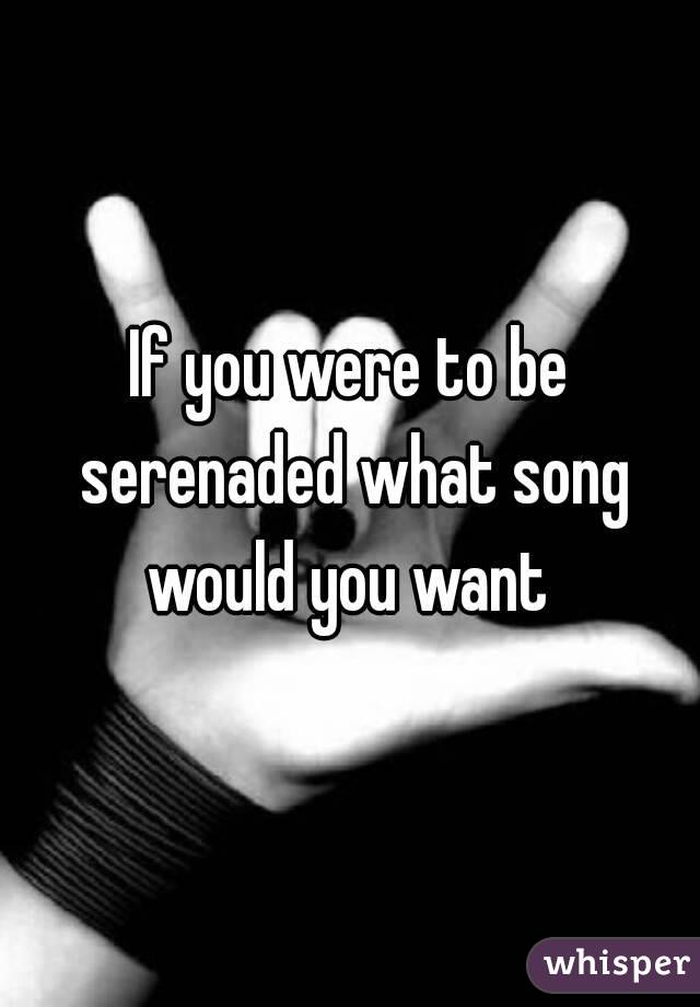 If you were to be serenaded what song would you want 