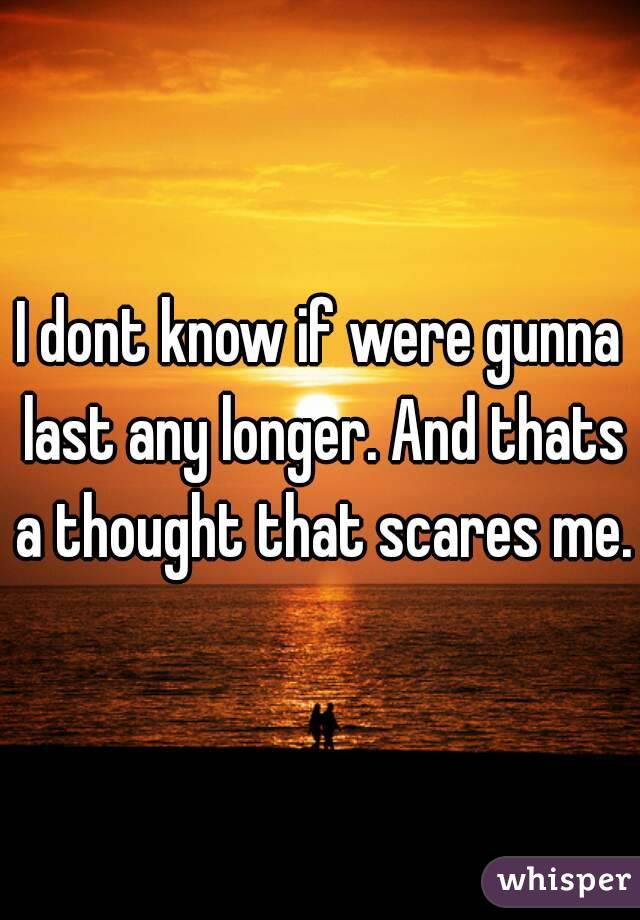 I dont know if were gunna last any longer. And thats a thought that scares me.