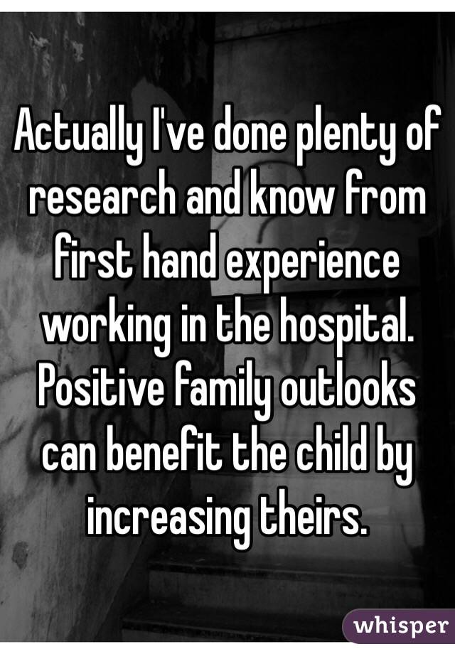 Actually I've done plenty of research and know from first hand experience working in the hospital. Positive family outlooks can benefit the child by increasing theirs. 