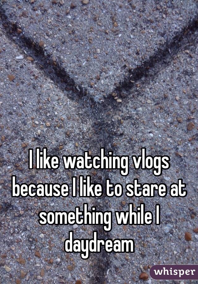 I like watching vlogs because I like to stare at something while I daydream 