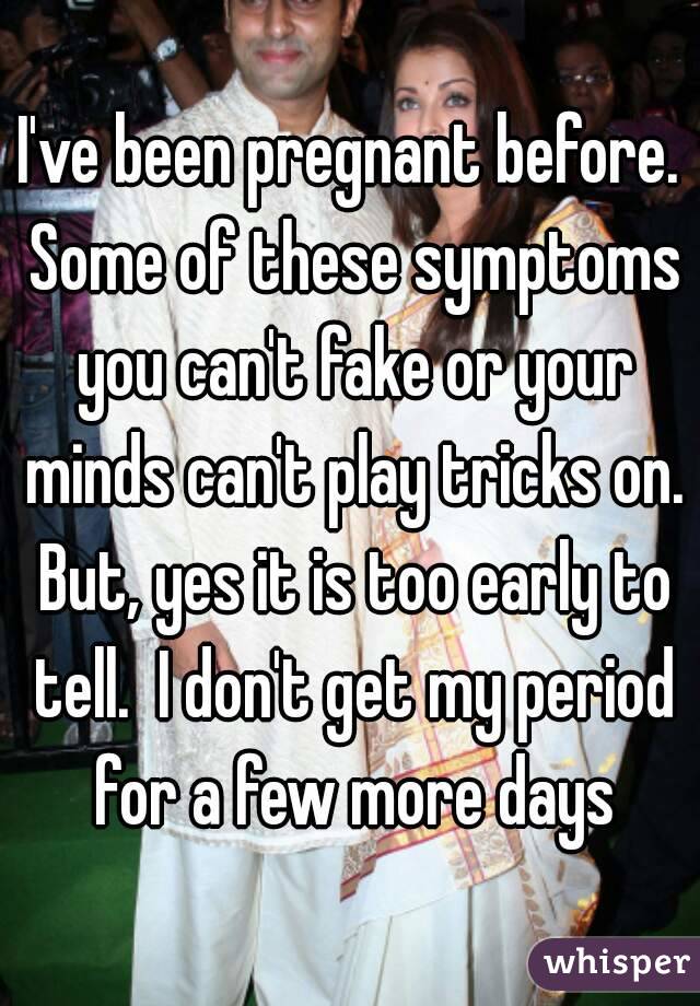 I've been pregnant before. Some of these symptoms you can't fake or your minds can't play tricks on. But, yes it is too early to tell.  I don't get my period for a few more days