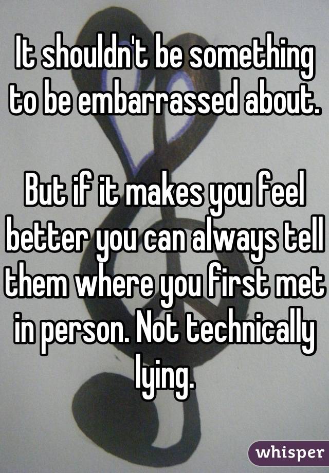 It shouldn't be something to be embarrassed about.

But if it makes you feel better you can always tell them where you first met in person. Not technically lying.