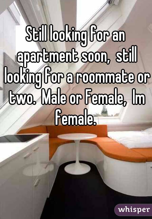 Still looking for an apartment soon,  still looking for a roommate or two.  Male or Female,  Im female. 