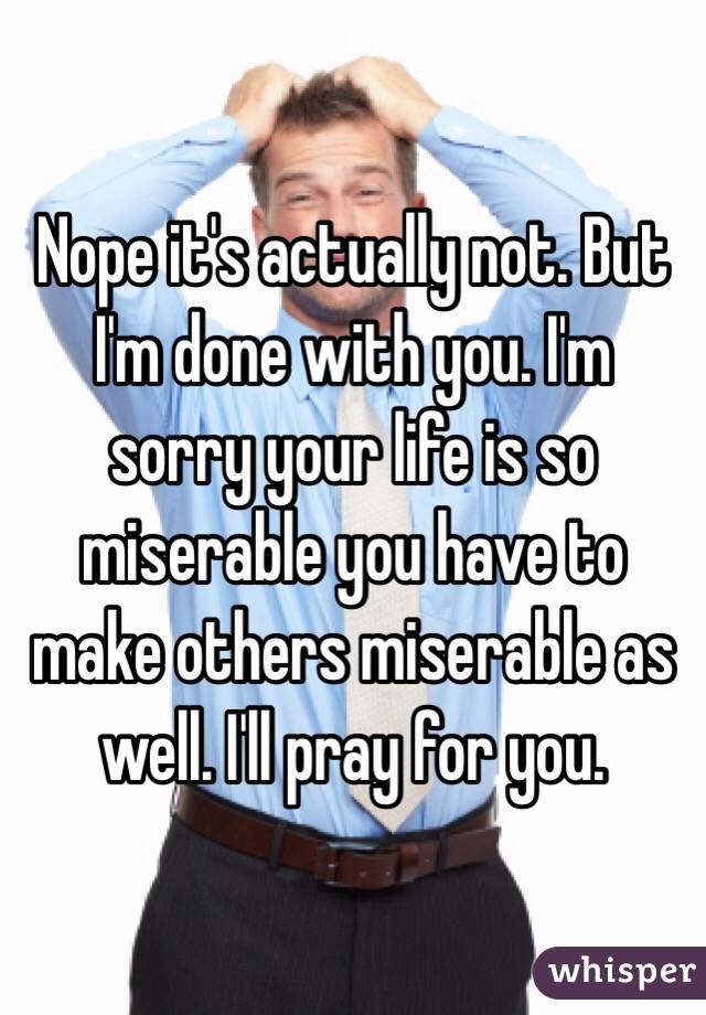 Nope it's actually not. But I'm done with you. I'm sorry your life is so miserable you have to make others miserable as well. I'll pray for you.