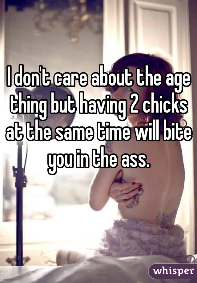 I don't care about the age thing but having 2 chicks at the same time will bite you in the ass. 