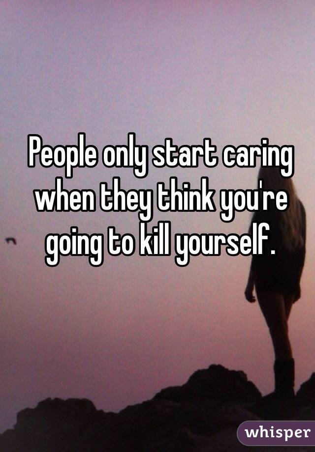 People only start caring when they think you're going to kill yourself. 