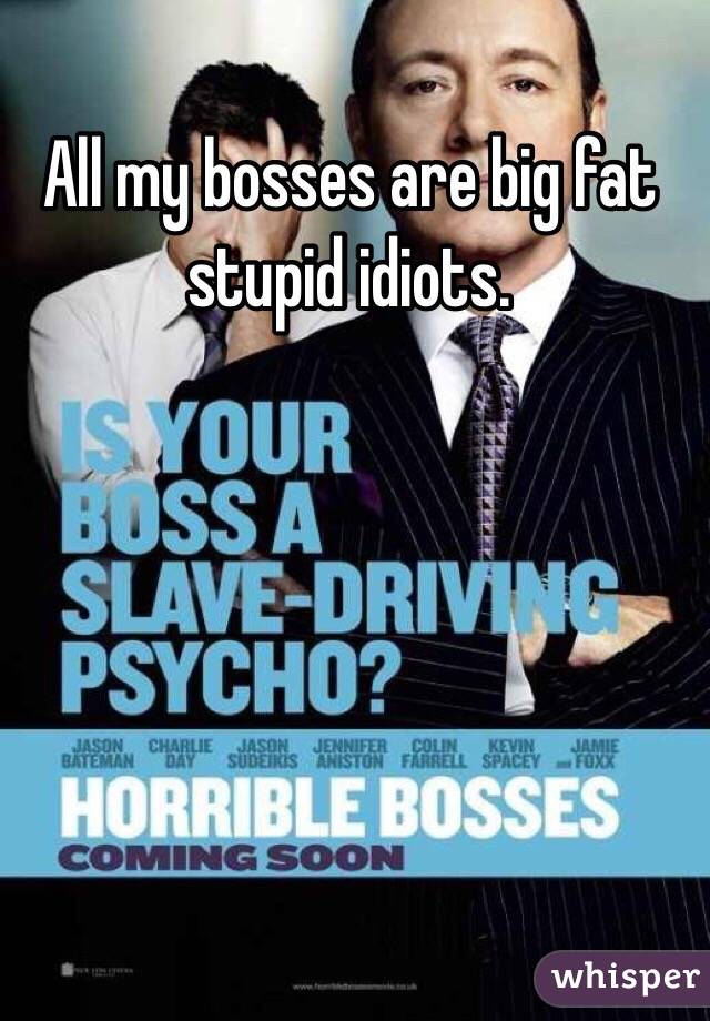 All my bosses are big fat stupid idiots.