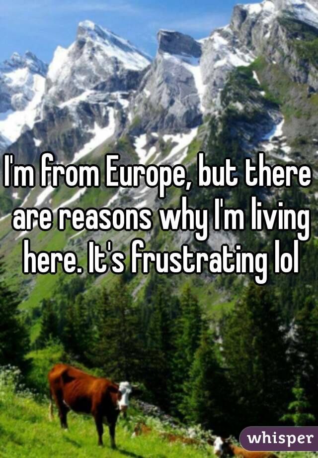 I'm from Europe, but there are reasons why I'm living here. It's frustrating lol