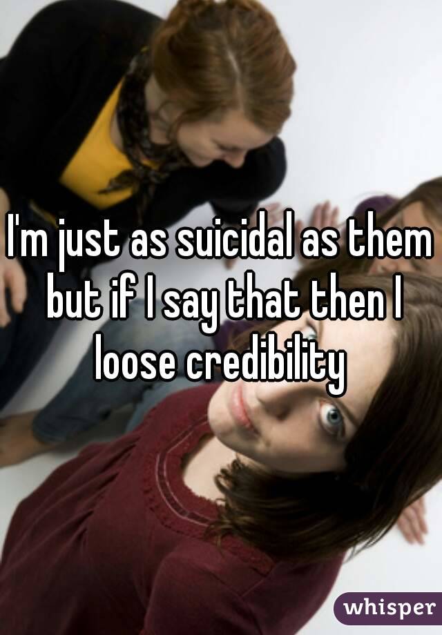 I'm just as suicidal as them but if I say that then I loose credibility 