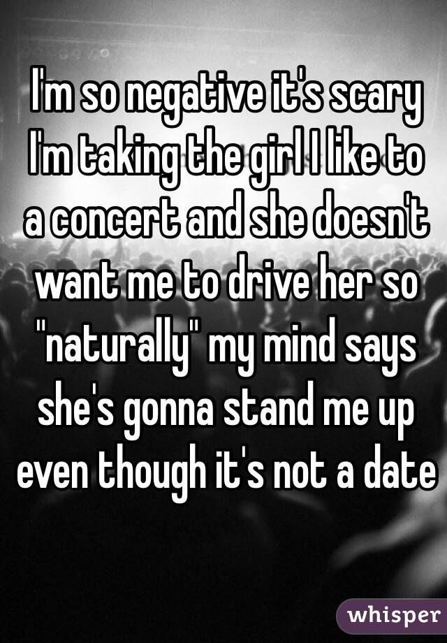 I'm so negative it's scary
 I'm taking the girl I like to a concert and she doesn't want me to drive her so "naturally" my mind says she's gonna stand me up even though it's not a date