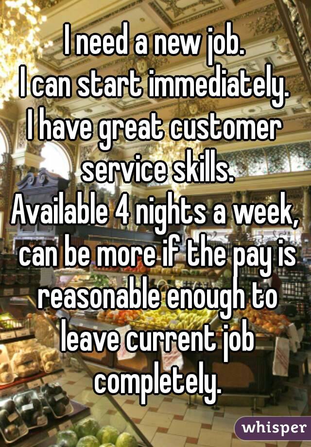 I need a new job.
I can start immediately.
I have great customer service skills.
Available 4 nights a week, can be more if the pay is reasonable enough to leave current job completely.