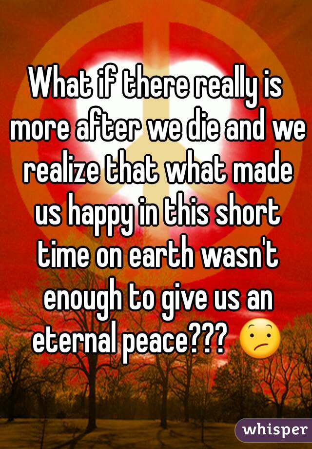 What if there really is more after we die and we realize that what made us happy in this short time on earth wasn't enough to give us an eternal peace??? 😕