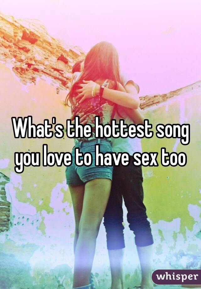 What's the hottest song you love to have sex too