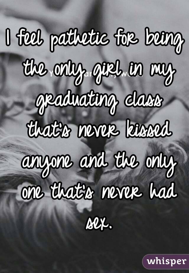 I feel pathetic for being the only girl in my graduating class that's never kissed anyone and the only one that's never had sex.