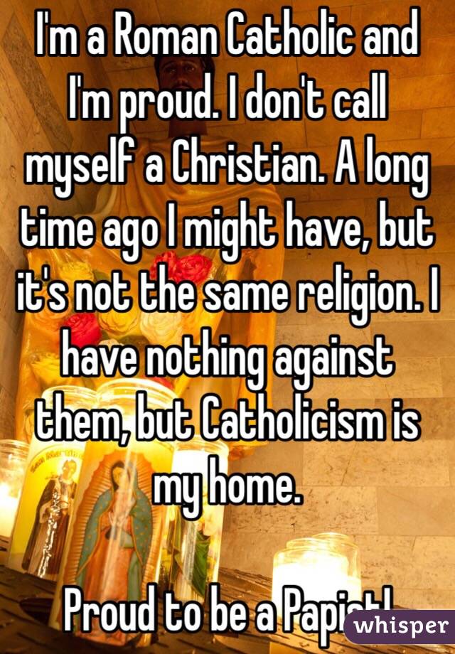 I'm a Roman Catholic and I'm proud. I don't call myself a Christian. A long time ago I might have, but it's not the same religion. I have nothing against them, but Catholicism is my home.

Proud to be a Papist!