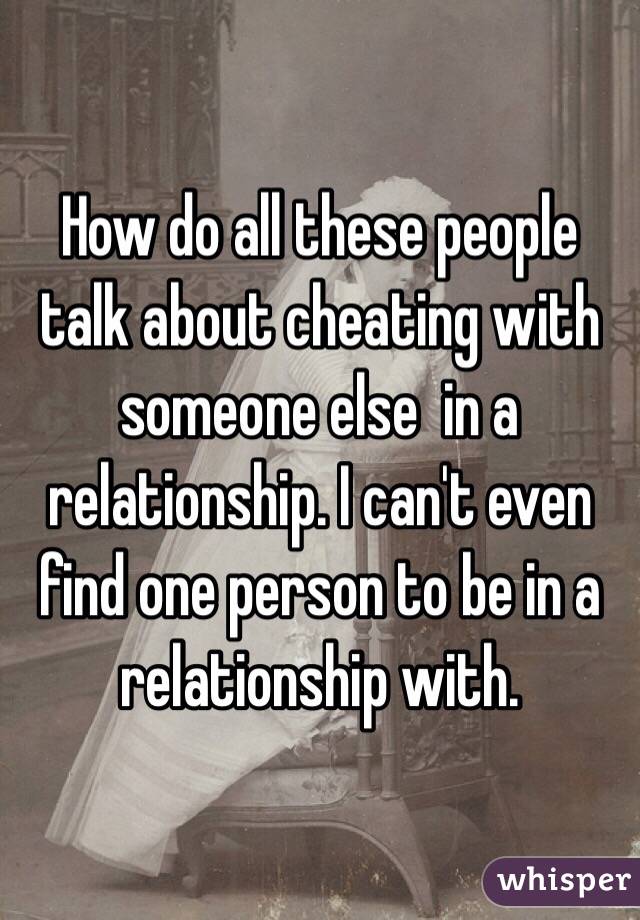 How do all these people talk about cheating with someone else  in a relationship. I can't even find one person to be in a relationship with. 