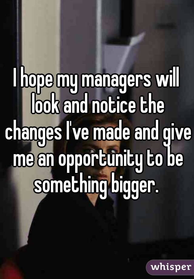 I hope my managers will look and notice the changes I've made and give me an opportunity to be something bigger. 